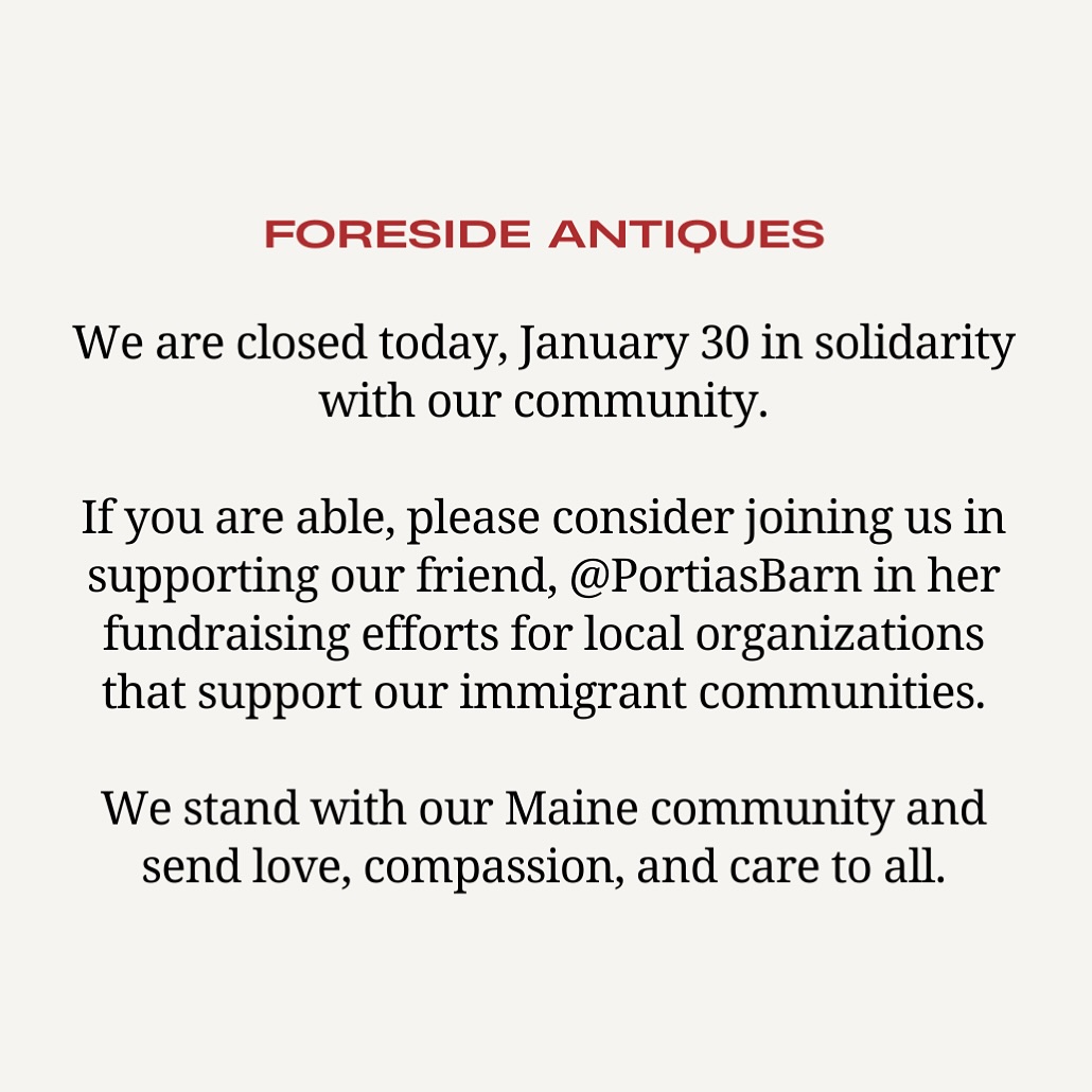 We are closed today, Friday, January 30. We are pleased to be supporting our friend @portiasbarn in her fundraising efforts for local organizations working to support Maine’s immigrant community. Wishing peace, love, and saftey to all from Foreside Antiques💌